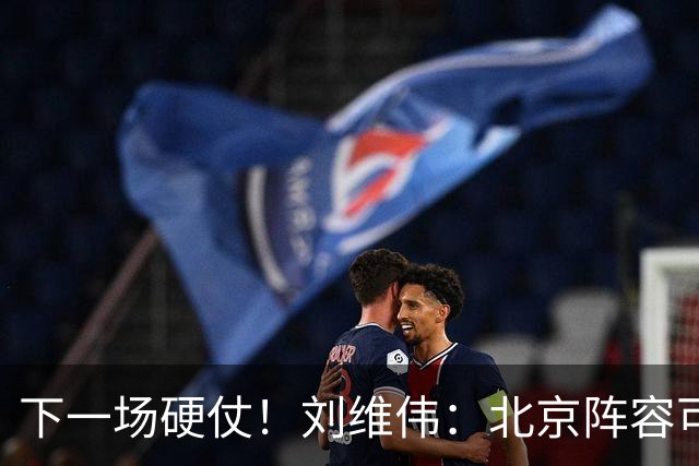 下一场硬仗！刘维伟：北京阵容可以说是国家队 但主场肯定全力争胜