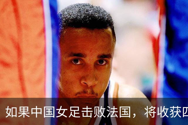 如果中国女足击败法国，将收获四大利好，冲击U17世界杯最佳战绩