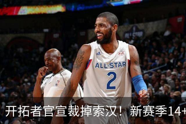 开拓者官宣裁掉索汉！新赛季14+3阵容出炉：锋线替补深度更差了