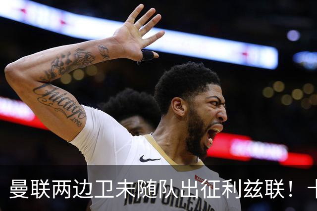 曼联两边卫未随队出征利兹联！卡里克本场继续不胜也不下课，拉爵有顾虑
