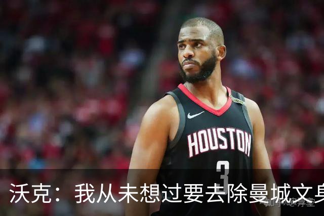 沃克：我从未想过要去除曼城文身，在曼城的岁月让我无比自豪