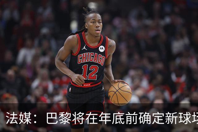 法媒：巴黎将在年底前确定新球场地点，三处选址仍在考虑中
