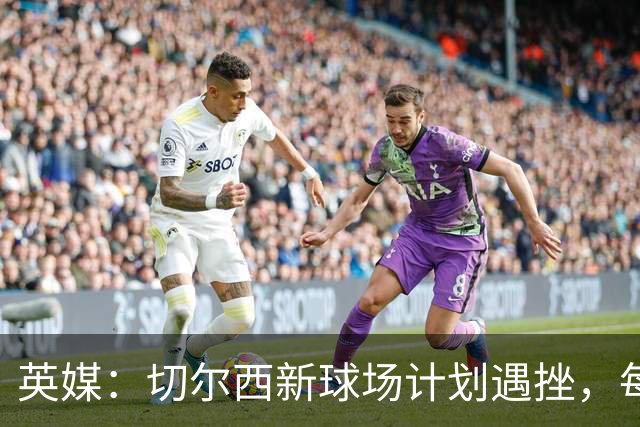 英媒：切尔西新球场计划遇挫，每场收入较其他豪门少100万镑