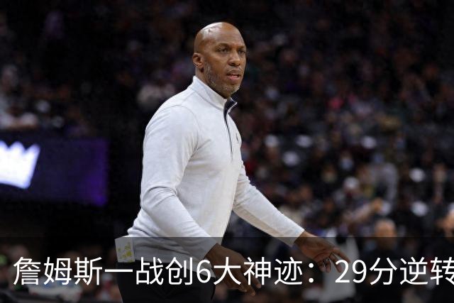詹姆斯一战创6大神迹：29分逆转创生涯最大逆转纪录+历史首人
