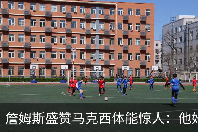 詹姆斯盛赞马克西体能惊人：他好像根本不会累